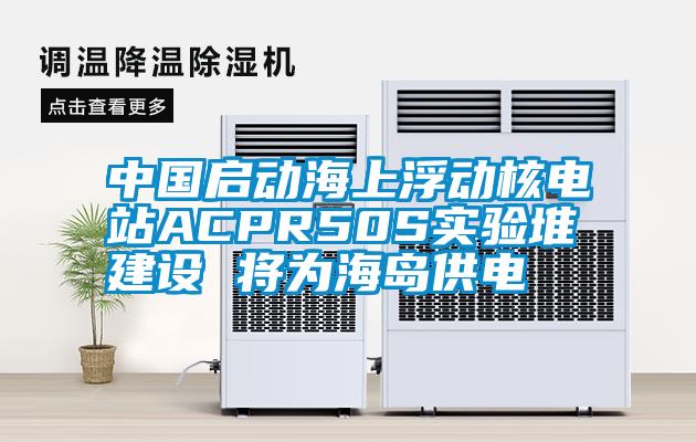 中國啟動海上浮動核電站ACPR50S實驗堆建設(shè) 將為海島供電