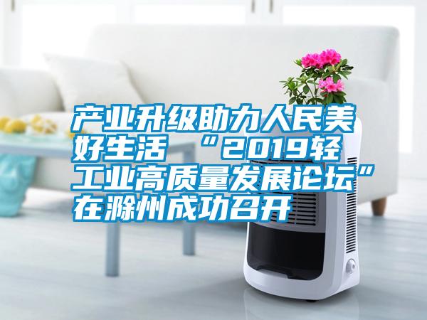 產(chǎn)業(yè)升級助力人民美好生活 “2019輕工業(yè)高質(zhì)量發(fā)展論壇”在滁州成功召開