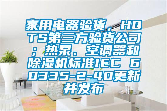 家用電器驗貨，HQTS第三方驗貨公司；熱泵、空調(diào)器和除濕機標準IEC 60335-2-40更新并發(fā)布